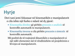 Hyrje
Deri tani jemi fokusuar në kinematikën e manipulatorit
 e cila ishte një fushe e ndarë në dy pjesë:
   Kinematika direkte që përbën procesin e analizës të
    kontrollit automatik te manipulatorit.
   Kinematika inverse e cila përbën procesin e sintezës të
    kontrollit automatik.
  Më poshtë do të trajtojmë dinamikën e manipulatorit si
    një ndër elementet më të rëndësishëm në projektimin e
    lëvizjes së manipulatorit.
 