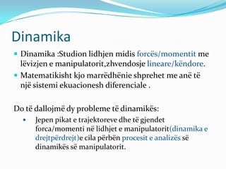 Dinamika
 Dinamika :Studion lidhjen midis forcës/momentit me
  lëvizjen e manipulatorit,zhvendosje lineare/këndore.
 Matematikisht kjo marrëdhënie shprehet me anë të
  një sistemi ekuacionesh diferenciale .

Do të dallojmë dy probleme të dinamikës:
     Jepen pikat e trajektoreve dhe të gjendet
      forca/momenti në lidhjet e manipulatorit(dinamika e
      drejtpërdrejt)e cila përbën procesit e analizës së
      dinamikës së manipulatorit.
 