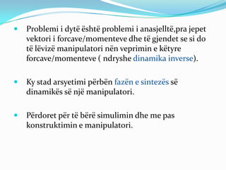    Problemi i dytë është problemi i anasjelltë,pra jepet
    vektori i forcave/momenteve dhe të gjendet se si do
    të lëvizë manipulatori nën veprimin e këtyre
    forcave/momenteve ( ndryshe dinamika inverse).

   Ky stad arsyetimi përbën fazën e sintezës së
    dinamikës së një manipulatori.

   Përdoret për të bërë simulimin dhe me pas
    konstruktimin e manipulatori.
 