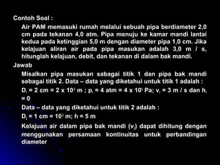 Contoh Soal :
Air PAM memasuki rumah melalui sebuah pipa berdiameter 2,0
cm pada tekanan 4,0 atm. Pipa menuju ke kamar mandi lantai
kedua pada ketinggian 5,0 m dengan diameter pipa 1,0 cm. Jika
kelajuan aliran air pada pipa masukan adalah 3,0 m / s,
hitunglah kelajuan, debit, dan tekanan di dalam bak mandi.
Jawab
Misalkan pipa masukan sabagai titik 1 dan pipa bak mandi
sebagai titik 2. Data – data yang diketahui untuk titik 1 adalah :
D1 = 2 cm = 2 x 10-2
m ; p1 = 4 atm = 4 x 105
Pa; v1 = 3 m / s dan h1
= 0
Data – data yang diketahui untuk titik 2 adalah :
D2 = 1 cm = 10-2
m; h = 5 m
Kelajuan air dalam pipa bak mandi (v2) dapat dihitung dengan
menggunakan persamaan kontinuitas untuk perbandingan
diameter
 
