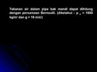 Tekanan air dalam pipa bak mandi dapat dihitung
dengan persamaan Bernoulli. (diketahui : ρ air = 1000
kg/m3
dan g = 10 m/s2
)
( )
( ) ( ) ( )
p v g h p v g h
p v v g h
p p v v g h
p P a
1 1
2
1 2 2
2
2
1 1
2
2
2
2
2 1 1
2
2
2
2
2
5 2 2 5
1
2
1
2
1
2
0
1
2
1
2
4 1 0
1
2
1 0 0 0 3 1 2 1 0 0 0 1 0 5 2 8 1 0
+ + = + +
+ + = +
= + − −
= × + × × −





 − × × = ×
ρ ρ ρ ρ
ρ ρ ρ
ρ ρ
,
 