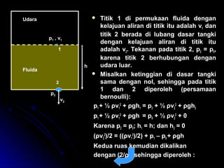  Titik 1 di permukaan fluida dengan
kelajuan aliran di titik itu adalah v1 dan
titik 2 berada di lubang dasar tangki
dengan kelajuan aliran di titik itu
adalah v2. Tekanan pada titik 2, p2 = p0,
karena titik 2 berhubungan dengan
udara luar.
 Misalkan ketinggian di dasar tangki
sama dengan nol, sehingga pada titik
1 dan 2 diperoleh (persamaan
bernoulli):
p1 + ½ ρv1
2
+ ρgh1 = p2 + ½ ρv2
2
+ ρgh2
p1 + ½ ρv1
2
+ ρgh = p0 + ½ ρv2
2
+ 0
Karena p2 = p0; h1 = h; dan h2 = 0
(ρv2
2
)/2 = ((ρv1
2
)/2) + p1 – p0 + ρgh
Kedua ruas kemudian dikalikan
dengan (2/ρ), sehingga diperoleh :
2
p2
v2
h
p1 , v1
1
Udara
Fluida
v v
p p
g h
A A v v s e h in g g a
v
p p
g h
2
2
1
2 1 0
2 1 1
2
2
2
2
2 1 0
2 2
2 2
= +
−
+
< < < < → < < < < < <
=
−
+
ρ
ρ
 