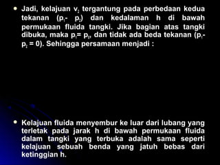 Jadi, kelajuan v2 tergantung pada perbedaan kedua
tekanan (p1- p2) dan kedalaman h di bawah
permukaan fluida tangki. Jika bagian atas tangki
dibuka, maka p1= p0, dan tidak ada beda tekanan (p1-
p2 = 0). Sehingga persamaan menjadi :
 Kelajuan fluida menyembur ke luar dari lubang yang
terletak pada jarak h di bawah permukaan fluida
dalam tangki yang terbuka adalah sama seperti
kelajuan sebuah benda yang jatuh bebas dari
ketinggian h.
v
p p
g h
v g h
v g h
2
2 1 0
2
2
2
2 2
2
0
2
2
=
−
+
= +
=
ρ
ρ
 