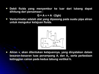  Debit fluida yang menyembur ke luar dari lubang dapat
dihitung dari persamaan :
Q = A v = A √(2gh)
 Venturimeter adalah alat yang dipasang pada suatu pipa aliran
untuk mengukur kelajuan fluida.
 Aliran v1 akan ditentukan kelajuannya, yang dinyatakan dalam
besaran-besaran luas penampang A1 dan A2, serta perbedaan
ketinggian cairan pada kedua tabung vertikal h.
 
