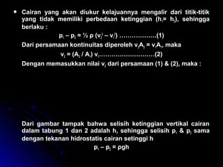  Cairan yang akan diukur kelajuannya mengalir dari titik-titik
yang tidak memiliki perbedaan ketinggian (h1= h2), sehingga
berlaku :
p1 – p2 = ½ ρ (v2
2
– v1
2
) ………………(1)
Dari persamaan kontinuitas diperoleh v2A2 = v1A1, maka
v2 = (A2 / A1) v1………………………(2)
Dengan memasukkan nilai v2 dari persamaan (1) & (2), maka :
Dari gambar tampak bahwa selisih ketinggian vertikal cairan
dalam tabung 1 dan 2 adalah h, sehingga selisih p1 & p2 sama
dengan tekanan hidrostatis cairan setinggi h
p1 – p2 = ρgh
p p
A
A
v v
p p v
A
A
1 2
1
2
2
1
2
1
2
1 2 1
2 1
2
2
1
2
1
2
1
− =





 −








− =





 −








ρ
ρ
 