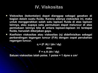  Viskositas (kekentalan) dapat dianggap sebagai gesekan di
bagian dalam suatu fluida. Karena adanya viskositas ini, maka
untuk menggerakkan salah satu lapisan fluida di atas lapisan
lainnya, atau supaya satu permukaan dapat meluncur di atas
permukaan lainnya bila di antara lapisan-lapisan ini terdapat
fluida, haruslah dikerjakan gaya.
 Koefisien viskositas atau viskositas (η) didefinisikan sebagai
perbandingan tegangan luncur (F/A) dengan cepat perubahan
regangan luncur.
η = (F /A) / (dv / dy)
atau
F = η A (dv / dy)
Satuan viskositas ialah poise. 1 poise = 1 dyne s cm-2
IV. ViskositasIV. Viskositas
 