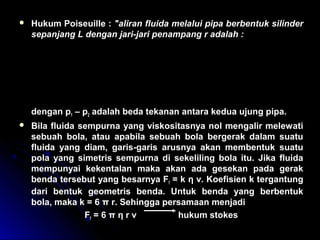  Hukum Poiseuille : ″aliran fluida melalui pipa berbentuk silinder
sepanjang L dengan jari-jari penampang r adalah :
dengan p1 – p2 adalah beda tekanan antara kedua ujung pipa.
 Bila fluida sempurna yang viskositasnya nol mengalir melewati
sebuah bola, atau apabila sebuah bola bergerak dalam suatu
fluida yang diam, garis-garis arusnya akan membentuk suatu
pola yang simetris sempurna di sekeliling bola itu. Jika fluida
mempunyai kekentalan maka akan ada gesekan pada gerak
benda tersebut yang besarnya Ff = k η v. Koefisien k tergantung
dari bentuk geometris benda. Untuk benda yang berbentuk
bola, maka k = 6 π r. Sehingga persamaan menjadi
Ff = 6 π η r v hukum stokes
( )
Q
r p p
L
=
× × −
× ×
π
η
4
1 2
8
 