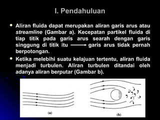 I. PendahuluanI. Pendahuluan
 Aliran fluida dapat merupakan aliran garis arus atau
streamline (Gambar a). Kecepatan partikel fluida di
tiap titik pada garis arus searah dengan garis
singgung di titik itu garis arus tidak pernah
berpotongan.
 Ketika melebihi suatu kelajuan tertentu, aliran fluida
menjadi turbulen. Aliran turbulen ditandai oleh
adanya aliran berputar (Gambar b).
 