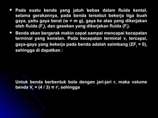  Pada suatu benda yang jatuh bebas dalam fluida kental,
selama gerakannya, pada benda tersebut bekerja tiga buah
gaya, yaitu gaya berat (w = m g), gaya ke atas yang dikerjakan
oleh fluida (Fa), dan gesekan yang dikerjakan fluida (Ff).
 Benda akan bergerak makin cepat sampai mencapai kecepatan
terminal yang konstan. Pada kecepatan terminal vT tercapai,
gaya-gaya yang bekerja pada benda adalah seimbang (ΣFy = 0),
sehingga di dapatkan :
Untuk benda berbentuk bola dengan jari-jari r, maka volume
benda Vb = (4 / 3) π r3
, sehingga
( )v
g V
rT
b b f
=
× × −
× × ×
ρ ρ
π η6
( )v
r g
T b f= × −
2
9
2
η
ρ ρ
 