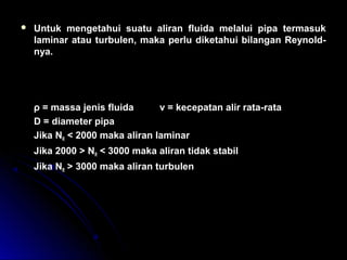  Untuk mengetahui suatu aliran fluida melalui pipa termasuk
laminar atau turbulen, maka perlu diketahui bilangan Reynold-
nya.
ρ = massa jenis fluida v = kecepatan alir rata-rata
D = diameter pipa
Jika NR < 2000 maka aliran laminar
Jika 2000 > NR < 3000 maka aliran tidak stabil
Jika NR > 3000 maka aliran turbulen
N
v D
R =
× ×ρ
η
 