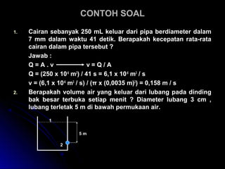 CONTOH SOALCONTOH SOAL
1. Cairan sebanyak 250 mL keluar dari pipa berdiameter dalam
7 mm dalam waktu 41 detik. Berapakah kecepatan rata-rata
cairan dalam pipa tersebut ?
Jawab :
Q = A . v v = Q / A
Q = (250 x 10-6
m3
) / 41 s = 6,1 x 10-6
m3
/ s
v = (6,1 x 10-6
m3
/ s) / (π x (0,0035 m)2
) = 0,158 m / s
2. Berapakah volume air yang keluar dari lubang pada dinding
bak besar terbuka setiap menit ? Diameter lubang 3 cm ,
lubang terletak 5 m di bawah permukaan air.
5 m
2
1
 