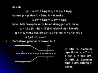 Jawab :
p1 + ½ ρv1
2
+ h1ρg = p2 + ½ ρv2
2
+ h2ρg
karena p1 = p2 dan h1 = 5 m , h2 = 0, maka
½ ρv1
2
+ h1ρg = ½ ρv2
2
+ h2ρg
kalau bak cukup besar v1 boleh dianggap nol, maka
v2 = √2 g (h1 – h2) = √2 (9,8 m/s2
) (5 m) = 9,9 m/s
Q = v2 A2 = (9,9 m/s) (π x (1,5 x 10-2
m)2
) = 7 x 10-3
m3
/ s
= 0,42 m3
/ menit
3. Perhatikan gambar di bawah ini !
Di titik 1, diameter
pipa 6 cm, v1 = 2 m /
s dan p1 = 180 kPa.
Di titik 2, diameter
pipa 2 cm. Hitung v2
dan p2
6 cm
2 cm
1 2
 