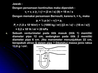 Jawab :
Dengan persamaan kontinuitas maka diperoleh :
v2 = v1 x (r2 / r1)2
= (2 m / s) (9) = 18 m / s
Dengan memakai persamaan Bernoulli, karena h1 = h2, maka
p1 + ½ ρ (v1
2
– v2
2
) = p2
P2 = (1,8 x 105
N/m2
) + ½ (1000 kg / m3
) [(2 m / s)2
– (18 m / s)2
]
= 0,2 x 105
N / m2
= 20 kPa
4. Sebuah venturimeter pada titik masuk (titik 1) memiliki
diameter pipa 12 cm, sedangkan pada titik 2 memiliki
diameter pipa 6 cm. Jika manometer menunjukkan 22 cm,
berapakah aliran Q dalam pipa ? Diketahui massa jenis raksa
13,6 g / cm3
.
 