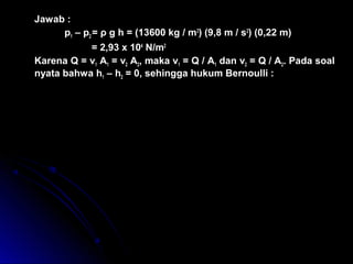 Jawab :
p1 – p2 = ρ g h = (13600 kg / m3
) (9,8 m / s2
) (0,22 m)
= 2,93 x 104
N/m2
Karena Q = v1 A1 = v2 A2, maka v1 = Q / A1 dan v2 = Q / A2. Pada soal
nyata bahwa h1 – h2 = 0, sehingga hukum Bernoulli :
( ) ( )
( ) ( )
( ) ( )
, / /
, / /
( , ) ( , )
, /
p p v v
N m k g m
A A
Q
N m k g m
m m
Q
Q m s
1 2 1
2
2
2
4 2 3
1
2
2
2
2
4 2 3
2 2 2 2
2
3
1
2
0
2 9 3 1 0
1
2
1 0 0 0
1 1
0
2 9 3 1 0
1
2
1 0 0 0
1
0 0 1 1 3 1
1
0 0 0 2 8
0
0 0 2 2
− + − =
× + −





 =
× + −





 =
=
ρ
 