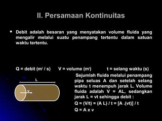 II. Persamaan KontinuitasII. Persamaan Kontinuitas
 Debit adalah besaran yang menyatakan volume fluida yang
mengalir melalui suatu penampang tertentu dalam satuan
waktu tertentu.
Q = debit (m3
/ s) V = volume (m3
) t = selang waktu (s)
Sejumlah fluida melalui penampang
pipa seluas A dan setelah selang
waktu t menempuh jarak L. Volume
fluida adalah V = AL, sedangkan
jarak L = vt sehingga debit :
Q = (V/t) = (A L) / t = [A .(vt)] / t
Q = A x v
Q
V
t
=
L
v
 