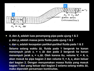  A1 dan A2 adalah luas penampang pipa pada ujung 1 & 2
ρ1 dan ρ2 adalah massa jenis fluida pada ujung 1 & 2
v1 dan v2 adalah kecepatan partikel-partikel fluida pada 1 & 2
Selama selang waktu Δt, fluida pada 1 bergerak ke kanan
menempuh jarak x1 = v1 Δt dan pada 2 bergerak ke kanan
menempuh jarak x2 = v2 Δt. Oleh karena itu, volume V1 = A1 x1
akan masuk ke pipa bagian 2 dan volume V2 = A2 x2 akan keluar
dari bagian 2. Dengan menyamakan massa fluida yang masuk
bagian 1 dan yang keluar dari bagian 2 selama selang waktu Δt,
maka diperoleh persamaan kontinuitas.
1
2
 