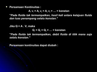  Persamaan Kontinuitas :
A1 v1 = A2 v2 = A3 v3 = … = konstan
″Pada fluida tak termampatkan, hasil kali antara kelajuan fluida
dan luas penampang selalu konstan.″
Jika Q = A . V, maka
Q1 = Q2 = Q3 = … = konstan
″Pada fluida tak termampatkan, debit fluida di titik mana saja
selalu konstan.″
Persamaan kontinuitas dapat diubah :
A v A v
v
v
A
A
1 1 2 2
1
2
2
1
× = ×
=
 