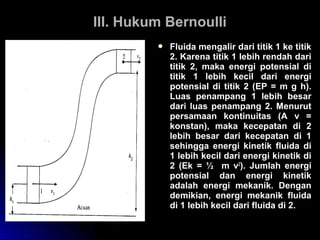 III. Hukum BernoulliIII. Hukum Bernoulli
 Fluida mengalir dari titik 1 ke titik
2. Karena titik 1 lebih rendah dari
titik 2, maka energi potensial di
titik 1 lebih kecil dari energi
potensial di titik 2 (EP = m g h).
Luas penampang 1 lebih besar
dari luas penampang 2. Menurut
persamaan kontinuitas (A v =
konstan), maka kecepatan di 2
lebih besar dari kecepatan di 1
sehingga energi kinetik fluida di
1 lebih kecil dari energi kinetik di
2 (Ek = ½ m v2
). Jumlah energi
potensial dan energi kinetik
adalah energi mekanik. Dengan
demikian, energi mekanik fluida
di 1 lebih kecil dari fluida di 2.
 