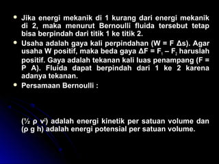  Jika energi mekanik di 1 kurang dari energi mekanik
di 2, maka menurut Bernoulli fluida tersebut tetap
bisa berpindah dari titik 1 ke titik 2.
 Usaha adalah gaya kali perpindahan (W = F Δs). Agar
usaha W positif, maka beda gaya ΔF = F1 – F2 haruslah
positif. Gaya adalah tekanan kali luas penampang (F =
P A). Fluida dapat berpindah dari 1 ke 2 karena
adanya tekanan.
 Persamaan Bernoulli :
(½ ρ v2
) adalah energi kinetik per satuan volume dan
(ρ g h) adalah energi potensial per satuan volume.
p v g h p v g h1 1
2
1 2 2
2
2
1
2
1
2
+ + = + +ρ ρ ρ ρ
 