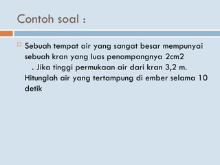 Contoh soal :
 Sebuah tempat air yang sangat besar mempunyai
sebuah kran yang luas penampangnya 2cm2
. Jika tinggi permukaan air dari kran 3,2 m.
Hitunglah air yang tertampung di ember selama 10
detik
 