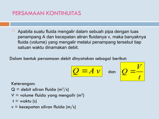 PERSAMAAN KONTINUITAS
 Apabila suatu fluida mengalir dalam sebuah pipa dengan luas
penampang A dan kecepatan aliran fluidanya v, maka banyaknya
fluida (volume) yang mengalir melalui penampang tersebut tiap
satuan waktu dinamakan debit.
Dalam bentuk persamaan debit dinyatakan sebagai berikut:
v
A
Q 
t
V
Q 
dan
Keterangan:
Q = debit aliran fluida (m3
/s)
V = volume fluida yang mengalir (m3
)
t = waktu (s)
v = kecepatan aliran fluida (m/s)
 