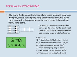 PERSAMAAN KONTINUITAS
 Jika suatu fluida mengalir dengan aliran lunak melewati pipa yang
mempunyai luas penampang yang berbeda maka volume fluida
yang melewati setiap penampang itu sama besar dalam selang
waktu yang sama.
Persamaan kontinuitas me-nyatakan
bahwa pada aliran fluida ideal, hasil
kali laju aliran fluida dengan dengan
luas penampangnya adalah konstan.
2
2
1
1
2
1
v
A
v
A
Q
Q


Keterangan:
Q1 = debit aliran fluida bagian 1 (m3
/s)
Q2 = debit aliran fluida bagian 2 (m3
/s)
A1 = luas penampang bagian 1 (m2
)
A2 = luas penampang bagian 2 (m2
)
v1 = kecepatan cairan bagian 1 (m/s)
v2 = kecepatan cairan bagian 2 (m/s)
 