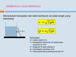 PENERAPAN AZAS BERNOULI
Menentukan kecepatan dan debit semburan air pada tangki yang
berlubang
h
Q = A.v
gh
v 2

gh
A
Q 2

Keterangan:
Q = aliran debit m3
/s
v = kecepatan semburan air pada pada
bocoran itu m/s
h = tinggi air di atas lubang m
g = percepatan gravitasi m/s2
A = luas panampang lubang bocoran m2
 