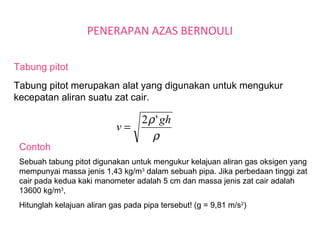 PENERAPAN AZAS BERNOULI
Tabung pitot
Tabung pitot merupakan alat yang digunakan untuk mengukur
kecepatan aliran suatu zat cair.
Sebuah tabung pitot digunakan untuk mengukur kelajuan aliran gas oksigen yang
mempunyai massa jenis 1,43 kg/m3
dalam sebuah pipa. Jika perbedaan tinggi zat
cair pada kedua kaki manometer adalah 5 cm dan massa jenis zat cair adalah
13600 kg/m3
,
Hitunglah kelajuan aliran gas pada pipa tersebut! (g = 9,81 m/s2
)
Contoh
ρ
ρ gh
v
'2
=
 