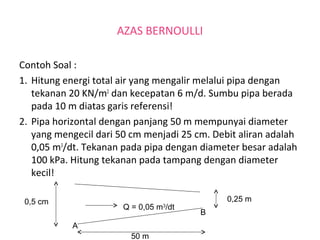 AZAS BERNOULLI
Contoh Soal :
1. Hitung energi total air yang mengalir melalui pipa dengan
tekanan 20 KN/m2
dan kecepatan 6 m/d. Sumbu pipa berada
pada 10 m diatas garis referensi!
2. Pipa horizontal dengan panjang 50 m mempunyai diameter
yang mengecil dari 50 cm menjadi 25 cm. Debit aliran adalah
0,05 m3
/dt. Tekanan pada pipa dengan diameter besar adalah
100 kPa. Hitung tekanan pada tampang dengan diameter
kecil!
0,5 cm 0,25 m
50 m
Q = 0,05 m3
/dt
A
B
 