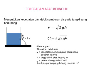 PENERAPAN AZAS BERNOULI
Menentukan kecepatan dan debit semburan air pada tangki yang
berlubang
h
Q = A.v
ghv 2=
ghAQ 2=
Keterangan:
Q = aliran debit m3
/s
v = kecepatan semburan air pada pada
bocoran itu m/s
h = tinggi air di atas lubang m
g = percepatan gravitasi m/s2
A = luas panampang lubang bocoran m2
 