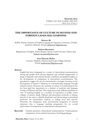 Culture in Second Language Learning
Dinamika Ilmu, Volume 15 (1), 2015 1
Dinamika Ilmu
P-ISSN: 1411-3031; E-ISSN: 2442-9651
2015, Vol. 15 No. 1
THE IMPORTANCE OF CULTURE IN SECOND AND
FOREIGN LANGUAGE LEARNING
Sheeraz Ali
M.Phil. Scholar, Institute of English Language & Literature, University of Sindh,
Jamshoro, Pakistan. (Email: alisheeraz77@gmail.com)
Bahram Kazemian
Department of English, Tabriz Branch, Islamic Azad University, Tabriz, Iran
bahram_kazemian@yahoo.com
Israr Hussain Mahar
Lecturer (English), Pakistan Steel Cadet College, Karachi.
(Email: israrhussain78@yahoo.com)
Abstract
English has been designated as a source of intercultural communication
among the people from diverse linguistic and cultural backgrounds. A
range of linguistic and cultural theories contribute meaningful insights on
the development of competence in intercultural communication. The
speculations suggest the use of communicative strategies focusing on the
development of learners’ efficiency in communicating language through
cultural context. However, the teaching of culture in communication has
not been paid due importance in a number of academic and language
settings of Pakistan and Iran. This assignment study indicates problems in
view of teaching English as a medium of instruction in public sector
colleges of interior Sindh, Pakistan and prescribed textbooks in Iranian
schools. It also aims to identify drawbacks and shortcoming in prescribed
textbooks for intermediate students at college level and schools.
Therefore, the assignment study recommends integration of cultural
awareness into a language teaching programme for an overall
achievement of competence in intercultural communication.
Keywords: Cultural awareness, Intercultural communication, Communicative
competence, Cross-cultural interaction, Teaching pedagogy.
 