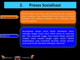 2. Proses Sosialisasi
Koentjaraningrat
Individu dalam masyarakat yang berbeda-beda akan mengalami
proses sosialisasi yang berbeda-beda karena proses itu banyak
ditentukan oleh susuanan kebudayaan serta lingkungan sosial
yang bersangkutan.
Fathoni, A
Bersangkutan dengan proses belajar kebudayaan dalam
hubungan dengan sistem sosial. Dalam proses itu seseorang
dari masa anak-anak hingga masa tuanya belajar pola-pola
tindakan dalam interaksi dengan segala macam individu
disekelilingnya yang menduduki beraneka macam peranan
sosial yang munkin ada dalam kehidupan sehari-hari
Contoh Boss..Mundur Boss..
 