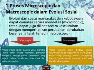1.Proses Microscopic dan
Macroscopic dalam Evolusi Sosial
Evolusi dari suatu masyarakat dan kebudayaan
dapat dianalisa secara mendetail (microscopic),
tetapi dapat juga dilihat secara keseluruhan
dengan memperhatikan perubahan-perubahan
besar yang telah terjadi (macroscopic).
Microscopic Macroscopic
Proses-proses sosial budaya yang dianalisa
secara detail dapat memberi gambaran
mengenai berbagi proses perubahan yang
terjadi dalam kehidupan sehari-hari dari
suatu masyarakat.
Proses evolusi sosial budaya secara
macroscopic yang terjadi dalam suatu jangka
waktu yang panjang, dalam antropologi
disebut “proses-proses pemberi arah” atau
directional processes.
 