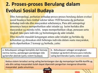 2. Proses-proses Berulang dalam
Evolusi Sosial Budaya
Dlm Antropologi, perhatian terhadap proses-proses berulang dalam evolusi
sosial buadaya baru timbul sekitar tahun 1920 bersama dg perhatian
terhadap individu dlm masyarakat sebelumnya, Para ahli antropologi
umumnya hanya memperhatikan adat istiadat yg lazim berlaku dlm
masyarakat yg mereka teliti, tanpa memperhatikan sikap, perasaan serta
tingkah laku para individu yg bertentangan dg adat istiadat.
Dlm meneliti masalah ketegangan antara adat istiadat yg berlaku dg
kebutuhan yg dirasakan oleh beberapa individu dalam suatu masyarakat,
perlu diperhatikan 2 konsep yg berbeda, yaitu:
a. Kebudayaan sebagai kompleks dari konsep
norma-norma, pandangan-pandangan dsb
yg bersifat abstrak (yaitu sistem budaya).
b. Kebudayaan sebagai serangkaian
tindakan yg konkrit dimana para individu
saling berinteraksi (yaitu sistem sosial).
Kedua sistem tersebut sering saling bertentangan dan dg mempelajari konflik-konflik yg
ada dlm setiap masyarakat itulah dapat diperoleh pengertian mengenai dinamika
masyarakat pada umumnya.
 