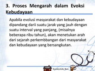 3. Proses Mengarah dalam Evoksi
Kebudayaan
Apabila evolusi masyarakat dan kebudayaan
dipandang darii suatu jarak yang jauh dengan
suatu interval yang panjang, (misalnya
beberapa ribu tahun), akan menetukan arah
dari sejarah perkembbangan dari masyarakat
dan kebudayaan yang bersangkutan.
Karakteristik, Boss..
 