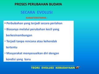 PROSES PERUBAHAN BUDAYA
SECARA EVOLUSI
KARAKTERISTIKNYA :
• Perbubahan yang terjadi secara perlahan
• Biasanya melalui perubahan kecil yang
berkesinambungan
• Terjadi tanpa rencana atau kehendak
tertentu
• Masyarakat menyesuaikan diri dengan
kondisi yang baru
TEORI EVOLUSI KEBUDAYAAN
 