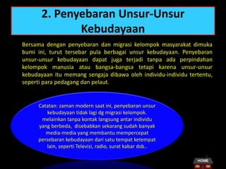 2. Penyebaran Unsur-Unsur
Kebudayaan
Bersama dengan penyebaran dan migrasi kelompok masyarakat dimuka
bumi ini, turut tersebar pula berbagai unsur kebudayaan. Penyebaran
unsur-unsur kebudayaan dapat juga terjadi tanpa ada perpindahan
kelompok manusia atau bangsa-bangsa tetapi karena unsur-unsur
kebudayaan itu memang sengaja dibawa oleh individu-individu tertentu,
seperti para pedagang dan pelaut.
Catatan: zaman modern saat ini, penyebaran unsur
kebudayaan tidak lagi dg migrasi kelompok.
melainkan tanpa kontak langsung antar individu
yang berbeda, disebabkan sekarang sudah banyak
media-media yang membantu mempercepat
persebaran kebudayaan dari satu tempat ketempat
lain, seperti Televisi, radio, surat kabar dsb..
 