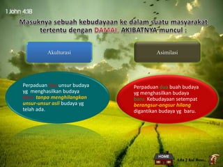 Akulturasi Asimilasi
Perpaduan dua unsur budaya
yg menghasilkan budaya
baru tanpa menghilangkan
unsur-unsur asli budaya yg
telah ada.
Perpaduan dua buah budaya
yg menghasilkan budaya
baru. Kebudayaan setempat
berangsur-angsur hilang
digantikan budaya yg baru.
Ada 2 hal Boss..
 