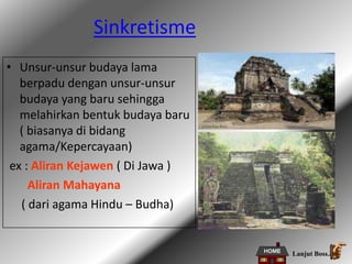 Sinkretisme
• Unsur-unsur budaya lama
berpadu dengan unsur-unsur
budaya yang baru sehingga
melahirkan bentuk budaya baru
( biasanya di bidang
agama/Kepercayaan)
ex : Aliran Kejawen ( Di Jawa )
Aliran Mahayana
( dari agama Hindu – Budha)
Lanjut Boss..
 
