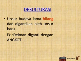DEKULTURASI
• Unsur budaya lama hilang
dan digantikan oleh unsur
baru
Ex :Delman diganti dengan
ANGKOT
Lanjut Boss..
 