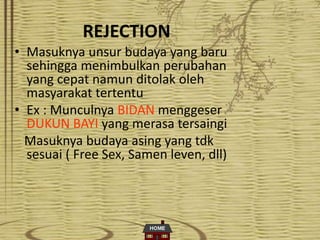 REJECTION
• Masuknya unsur budaya yang baru
sehingga menimbulkan perubahan
yang cepat namun ditolak oleh
masyarakat tertentu
• Ex : Munculnya BIDAN menggeser
DUKUN BAYI yang merasa tersaingi
Masuknya budaya asing yang tdk
sesuai ( Free Sex, Samen leven, dll)
 