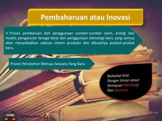 Pembaharuan atau Inovasi
 Proses pembaruan dari penggunaan sumber-sumber alam, energi dan
modal, pengaturan tenaga kerja dan penggunaan teknologi baru yang semua
akan menyebabkan adanya sistem produksi dan dibuatnya produk-produk
baru.
Proses Perubahan Menuju Sesuatu Yang Baru
Invention Boss..
 