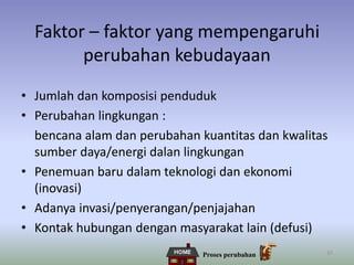 37
Faktor – faktor yang mempengaruhi
perubahan kebudayaan
• Jumlah dan komposisi penduduk
• Perubahan lingkungan :
bencana alam dan perubahan kuantitas dan kwalitas
sumber daya/energi dalan lingkungan
• Penemuan baru dalam teknologi dan ekonomi
(inovasi)
• Adanya invasi/penyerangan/penjajahan
• Kontak hubungan dengan masyarakat lain (defusi)
Proses perubahan
 