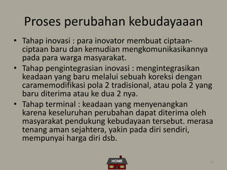 38
Proses perubahan kebudayaaan
• Tahap inovasi : para inovator membuat ciptaan-
ciptaan baru dan kemudian mengkomunikasikannya
pada para warga masyarakat.
• Tahap pengintegrasian inovasi : mengintegrasikan
keadaan yang baru melalui sebuah koreksi dengan
caramemodifikasi pola 2 tradisional, atau pola 2 yang
baru diterima atau ke dua 2 nya.
• Tahap terminal : keadaan yang menyenangkan
karena keseluruhan perubahan dapat diterima oleh
masyarakat pendukung kebudayaan tersebut. merasa
tenang aman sejahtera, yakin pada diri sendiri,
mempunyai harga diri dsb.
 