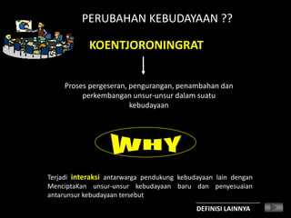 PERUBAHAN KEBUDAYAAN ??
KOENTJORONINGRAT
Proses pergeseran, pengurangan, penambahan dan
perkembangan unsur-unsur dalam suatu
kebudayaan
Terjadi interaksi antarwarga pendukung kebudayaan lain dengan
MenciptaKan unsur-unsur kebudayaan baru dan penyesuaian
antarunsur kebudayaan tersebut
DEFINISI LAINNYA
 