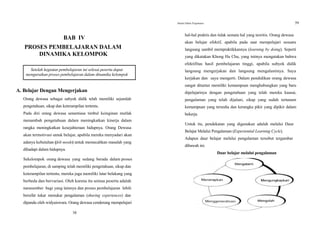 Modul Diklat Prajabatan 59
BAB IV
PROSES PEMBELAJARAN DALAM
DINAMIKA KELOMPOK
Setelah kegiatan pembelajaran ini selesai peserta dapat
menguraikan proses pembelajaran dalam dinamika kelompok
A. Belajar Dengan Mengerjakan
Orang dewasa sebagai subyek didik telah memiliki sejumlah
pengetahuan, sikap dan keterampilan tertentu.
Pada diri orang dewasa senantiasa timbul keinginan mutlak
menambah pengetahuan dalam meningkatkan kinerja dalam
rangka meningkatkan kesejahteraan hidupnya. Orang Dewasa
akan termotivasi untuk belajar, apabila mereka menyadari akan
adanya kebutuhan (felt needs) untuk memecahkan masalah yang
dihadapi dalam hidupnya.
Sekelompok orang dewasa yang sedang berada dalam proses
pembelajaran, di samping telah memiliki pengetahuan, sikap dan
keterampilan tertentu, mereka juga memiliki latar belakang yang
berbeda dan bervariasi. Oleh karena itu semua peserta adalah
narasumber bagi yang lainnya dan proses pembelajaran Iebih
bersifat tukar menukar pengalaman (sharing experiences) dan
dipandu oleh widyaiswara. Orang dewasa cenderung mempelajari
58
hal-hal praktis dan tidak semata hal yang teoritis. Orang dewasa
akan belajar efektif, apabila pada saat mempelajari sesuatu
langsung sambil mempraktikkannya (learning by doing). Seperti
yang dikatakan Khong Hu Chu, yang intinya mengatakan bahwa
efektifitas hasil pembelajaran tinggi, apabila subyek didik
langsung mengerjakan dan langsung mengalaminya. Saya
kerjakan dan saya mengerti. Dalam pendidikan orang dewasa
sangat dituntut memiliki kemampuan menghubungkan yang baru
dipelajarinya dengan pengetahuan yang telah mereka kuasai,
pengalaman yang telah dijalani, sikap yang sudah tertanam
kemampuan yang tersedia dan kerangka pikir yang dipikir dalam
bekerja.
Untuk itu, pendekatan yang digunakan adalah melalui Daur
Belajar Melalui Pengalaman (Experiential Learning Cycle).
Adapun daur belajar melalui pengalaman tersebut tergambar
dibawah ini.
Daur belajar melalui pengalaman
 