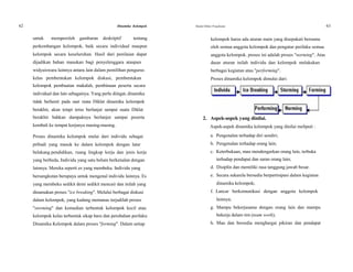 62 Dinamika Kelompok Modul Diklat Prajabatan 63
untuk memperoleh gambaran deskriptif tentang kelompok harus ada aturan main yang disepakati bersama
perkembangan kelompok, baik secara individual maupun oleh semua anggota kelompok dan pengatur perilaku semua
kelompok secara keseluruhan. Hasil dari penilaian dapat anggota kelompok. proses ini adalah proses "norming". Atas
dijadikan bahan masukan bagi penyelenggara ataupun dasar aturan inilah individu dan kelompok melakukan
widyaiswara lainnya antara lain dalam pemilihan pengurus berbagai kegiatan atau "performing".
kelas pembentukan kelompok diskusi, pembentukan Proses dinamika kelompok dimulai dari:
kelompok pembuatan makalah, pembinaan peserta secara
individual dan lain sebagainya. Yang perlu diingat, dinamika
tidak berhenti pada saat mata Diklat dinamika kelompok
berakhir, akan tetapi terus berlanjut sampai suatu Diklat
berakhir bahkan dampaknya berlanjut sampai peserta 2. Aspek-aspek yang dinilai.
kembali ke tempat kerjanya masing-masing. Aspek-aspek dinamika kelompok yang dinilai meliputi :
Proses dinamika kelompok mulai dari individu sebagai a. Pengenalan terhadap diri sendiri;
pribadi yang masuk ke dalam kelompok dengan latar b. Pengenalan terhadap orang lain;
belakang pendidikan, ruang lingkup kerja dan jenis kerja c. Keterbukaan, mau mendengarkan orang lain, terbuka
yang berbeda, Individu yang satu belum berkenalan dengan terhadap pendapat dan saran orang lain;
lainnya. Mereka seperti es yang membeku. Individu yang d. Disiplin dan memiliki rasa tanggung jawab besar.
bersangkutan berupaya untuk mengenal individu lainnya. Es e. Secara sukarela bersedia berpartisipasi dalam kegiatan
yang membeku sedikit demi sedikit mencair dan inilah yang dinamika kelompok;
dinamakan proses "ice breaking". Melalui berbagai diskusi f. Lancar berkomunikasi dengan anggota kelompok
dalam kelompok, yang kadang memanas terjadilah proses lainnya;
"storming" dan kemudian terbentuk kelompok kecil atau g. Mampu bekerjasama dengan orang lain dan mampu
kelompok kelas terbentuk sikap baru dan perubahan perilaku bekerja dalam tim (team work);
Dinamika Kelompok dalam proses "forming". Dalam setiap h. Mau dan bersedia menghargai pikiran dan pendapat
 