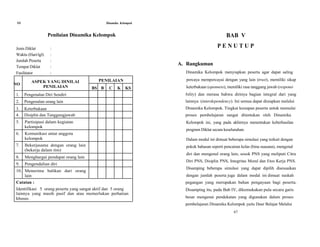 66 Dinamika Kelompok
Penilaian Dinamika Kelompok
Jenis Diklat :
Waktu (Hari/tgl) :
Jumlah Peserta :
Tempat Diklat :
Fasilitator :
BAB V
P E N U T U P
A. Rangkuman
Dinamika Kelompok menyiapkan peserta agar dapat saling
NO
ASPEK YANG DINILAI
PENILAIAN
PENILAIAN
BS B C K KS
percaya mempercayai dengan yang lain (trust), memiliki sikap
keterbukaan (openness), memiliki rasa tanggung jawab (responsi
1. Pengenalan Diri Sendiri bility) dan merasa bahwa dirinya bagian integral dari yang
2. Pengenalan orang lain lainnya (interdependency). Ini semua dapat disiapkan melalui
3. Keterbukaan Dinamika Kelompok. Tingkat kesiapan peserta untuk memulai
4. Disiplin dan Tanggungjawab proses pembelajaran sangat ditentukan oleh Dinamika
5.
6.
Partisipasi dalam kegiatan
kelompok
Komunikasi antar anggota
kelompok
Kelompok ini, yang pada akhirnya menentukan keberhasilan
program Diklat secara keseluruhan.
Dalam modul ini dimuat beberapa simulasi yang terkait dengan
7.
8.
9.
10.
Bekerjasama dengan orang lain
(bekerja dalam tim)
Menghargai pendapat orang lain
Pengendalian diri
Menerima balikan dari orang
lain
pokok bahasan seperti pencairan kelas (bina suasana), mengenal
diri dan mengenal orang lain, sosok PNS yang meliputi Citra
Diri PNS, Disiplin PNS, Integritas Moral dan Etos Kerja PNS.
Disamping beberapa simulasi yang dapat dipilih disesuaikan
dengan jumlah peserta juga dalam modal ini dimuat naskah
Catatan : pegangan yang merupakan bahan pengayaan bagi peserta.
Identifikasi 5 orang peserta yang sangat aktif dan 5 orang Disamping itu, pada Bab IV, dikemukakan pula secara garis
lainnya yang masih pasif dan atau memerlukan perhatian
khusus. besar mengenai pendekatan yang digunakan dalam proses
pembelajaran Dinamika Kelompok yaitu Daur Belajar Melalui
67
 