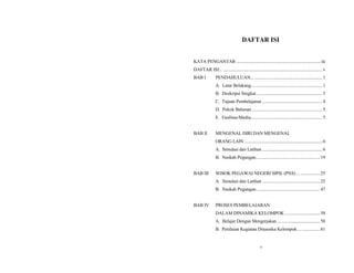DAFTAR ISI
KATA PENGANTAR ...........................................................................iii
DAFTAR ISI... ........................................................................................v
BAB I PENDAHULUAN... ............................................................1
A. Latar Belakang............................................................ 1
B. Deskripsi Singkat........................................................ 3
C. Tujuan Pembelajaran .....................................................4
D. Pokok Bahasan ........................................................... 5
E. Fasilitas/Media............................................................ 5
BAB II MENGENAL DIRI DAN MENGENAL
ORANG LAIN .........................................................................6
A. Simulasi dan Latihan .....................................................6
B. Naskah Pegangan...................................................... 19
BAB III SOSOK PEGAWAI NEGERI SIPIL (PNS) ... .................25
A. Simulasi dan Latihan ...................................................25
B. Naskah Pegangan...................................................... 47
BAB IV PROSES PEMBELAJARAN
DALAM DINAMIKA KELOMPOK ...............................58
A. Belajar Dengan Mengerjakan .....................................58
B. Penilaian Kegiatan Dinamika Kelompok ...................61
v
 