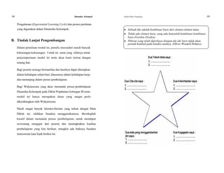 68 Dinamika Kelompok Modul Diklat Prajabatan 69
Pengalaman (Experiential Learning Cycle) dan proses penilaian
yang digunakan dalam Dinamika Kelompok.  Sebuah Ide adalah kombinasi baru dari elemen-elemen lama.
 Tidak ada elemen baru, yang ada hanyalah kombinasi kombinasi
baru (Gordon Dryden).
B. Tindak Lanjut Pengembangan  Pikiran yang telah diperkaya dengan ide-ide baru tidak akan
pernah kembali pada kondisi asalnya. (Oliver Wendell Holmes).
Dalam penulisan modul ini, penulis menyadari masih banyak
kekurangan-kekurangan. Untuk itu saran yang sifatnya untuk
penyempurnaan modul ini tentu akan kami terima dengan
senang hati.
Bagi peserta semoga bermanfaat dan hasilnya dapat diterapkan
dalam kehidupan sehari-hari, khususnya dalam kehidupan kerja
dan menunjang dalarn proses pembelajaran.
Bagi Widyaiswara yang akan memandu proses pembelajaran
Dinamika Kelompok pada Diklat Prajabatan Golongan III tentu
modul ini hanya merupakan dasar yang sangat perlu
dikembangkan oleh Widyaiswara.
Masih sangat banyak literatur-literatur yang terkait dengan Mata
Diklat ini, silahkan Saudara menggunakannya. Bersikaplah
kreatif dalam memandu proses pembelajaran, untuk mendapat
wewenang mengajar dari peserta dan meningkatkan kualitas
pembelajaran yang kita berikan, mungkin ada baiknya Saudara
mencermati kata bijak berikut ini:
 